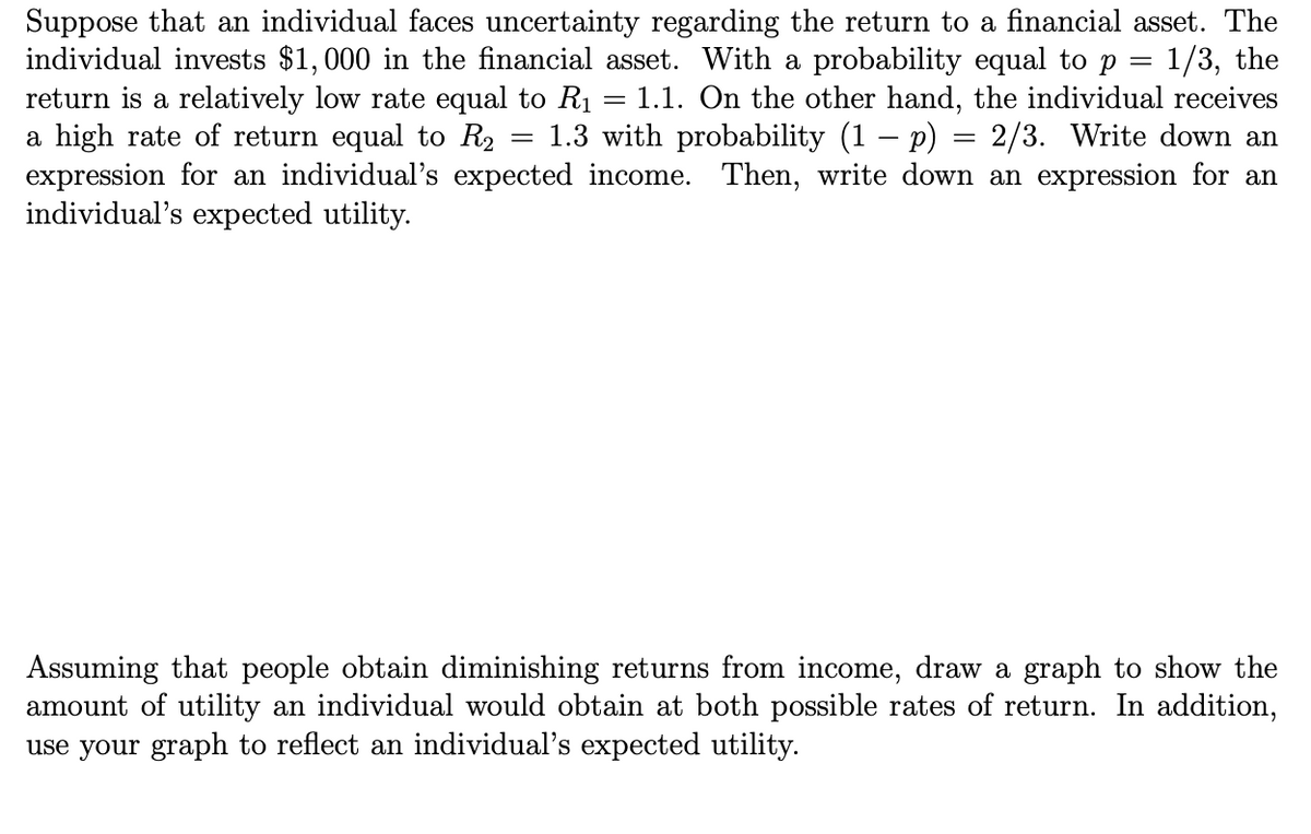 Suppose that an individual faces uncertainty regarding the return to a financial asset. The
individual invests $1,000 in the financial asset. With a probability equal to p = 1/3, the
return is a relatively low rate equal to R1
a high rate of return equal to R2
expression for an individual's expected income. Then, write down an expression for an
individual's expected utility.
1.1. On the other hand, the individual receives
1.3 with probability (1 – p) = 2/3. Write down an
Assuming that people obtain diminishing returns from income, draw a graph to show the
amount of utility an individual would obtain at both possible rates of return. In addition,
use your graph to reflect an individual's expected utility.
