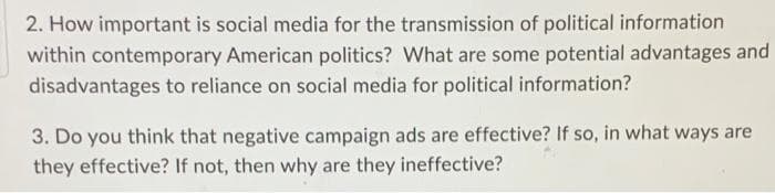 2. How important is social media for the transmission of political information
within contemporary American politics? What are some potential advantages and
disadvantages to reliance on social media for political information?
3. Do you think that negative campaign ads are effective? If so, in what ways are
they effective? If not, then why are they ineffective?
