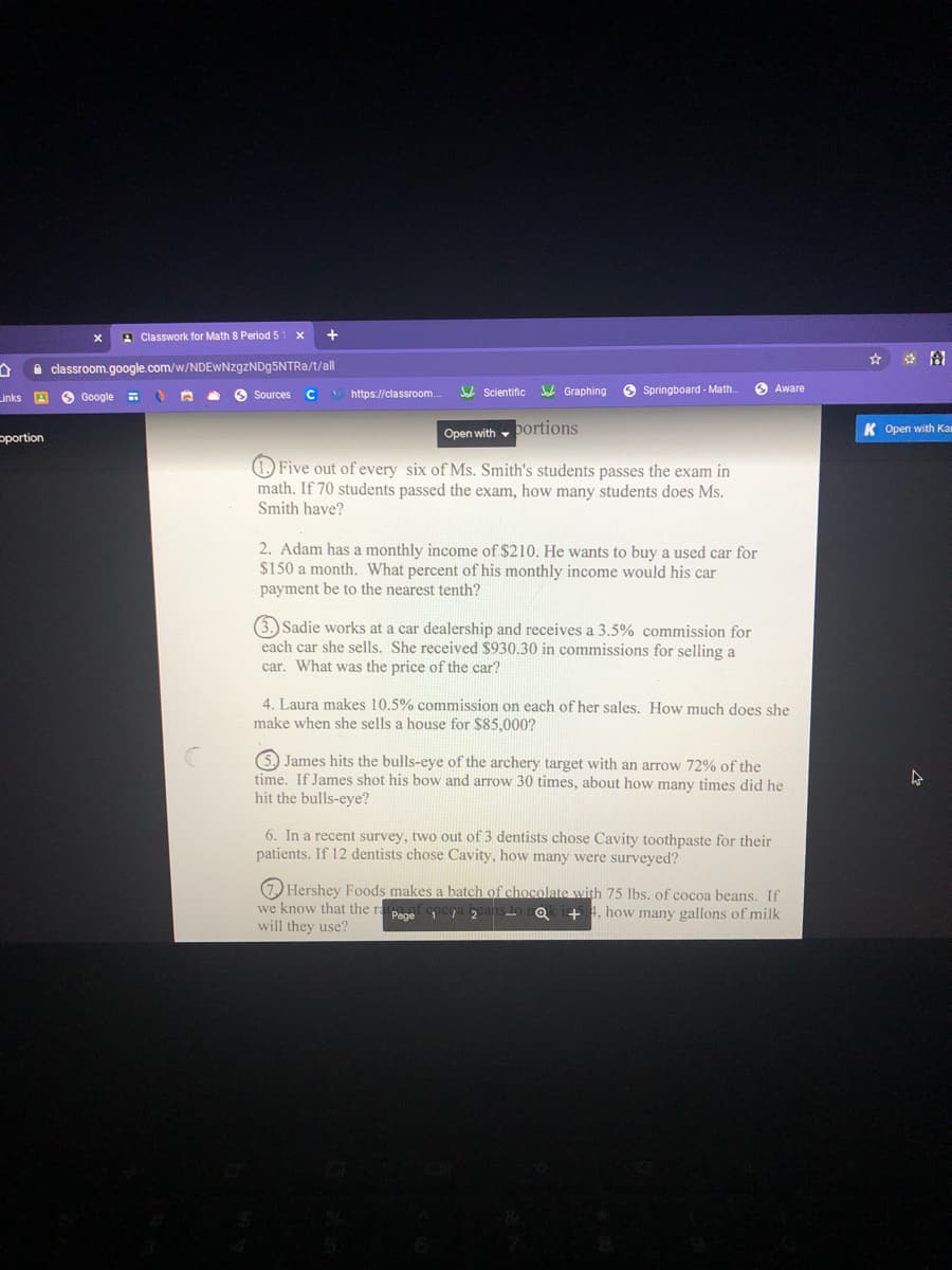 3 Classwork for Math 8 Period 5
+
图
A classroom.google.com/w/NDEwNzgzNDg5NTRa/t/all
S Sources
* https://classroom.
U Scientific
Jab Graphing
O Springboard - Math.
O Aware
Links A
O Google
C
Open with , Dortions
K Open with Ka
pportion
(1) Five out of every six of Ms. Smith's students passes the exam in
math. If 70 students passed the exam, how many students does Ms.
Smith have?
2. Adam has a monthly income of $210. He wants to buy a used car for
$150 a month. What percent of his monthly income would his car
payment be to the nearest tenth?
(3.) Sadie works at a car dealership and receives a 3.5% commission for
each car she sells. She received $930.30 in commissions for selling a
car. What was the price of the car?
4. Laura makes 10.5% commission on each of her sales. How much does she
make when she sells a house for $85,000?
5, James hits the bulls-eye of the archery target with an arrow 72% of the
time. If James shot his bow and arrow 30 times, about how many times did he
hit the bulls-eye?
6. In a recent survey, two out of 3 dentists chose Cavity toothpaste for their
patients. If 12 dentists chose Cavity, how many were surveyed?
1) Hershey Foods makes a batch of chocolate with 75 Ibs. of cocoa beans. If
we know that the ra
will they use?
Page 1a 2
s to rok i5:4, how many gallons of milk
