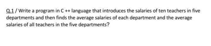 Q.1/ Write a program in C++ language that introduces the salaries of ten teachers in five
departments and then finds the average salaries of each department and the average
salaries of all teachers in the five departments?
