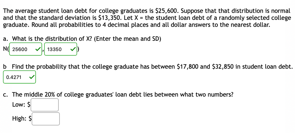 The average student loan debt for college graduates is $25,600. Suppose that that distribution is normal
and that the standard deviation is $13,350. Let X = the student loan debt of a randomly selected college
graduate. Round all probabilities to 4 decimal places and all dollar answers to the nearest dollar.
a. What is the distribution of X? (Enter the mean and SD)
N( 25600
13350
b Find the probability that the college graduate has between $17,800 and $32,850 in student loan debt.
0.4271
c. The middle 20% of college graduates' loan debt lies between what two numbers?
Low: $
High: $
