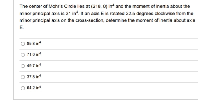 The center of Mohr's Circle lies at (218, 0) in“ and the moment of inertia about the
minor principal axis is 31 in“. If an axis E is rotated 22.5 degrees clockwise from the
minor principal axis on the cross-section, determine the moment of inertia about axis
E.
85.8 in
O 71.0 in
49.7 in
O 37.8 in
O 64.2 in
