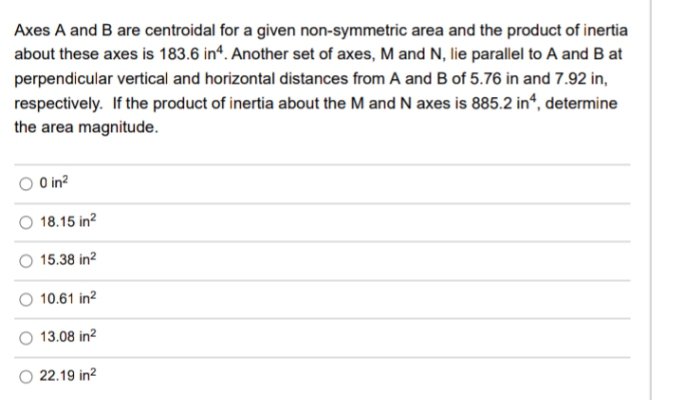 Axes A and B are centroidal for a given non-symmetric area and the product of inertia
about these axes is 183.6 in“. Another set of axes, M and N, lie parallel to A and B at
perpendicular vertical and horizontal distances from A and B of 5.76 in and 7.92 in,
respectively. If the product of inertia about the M and N axes is 885.2 in“, determine
the area magnitude.
O in?
O 18.15 in?
15.38 in?
10.61 in?
13.08 in?
22.19 in?
