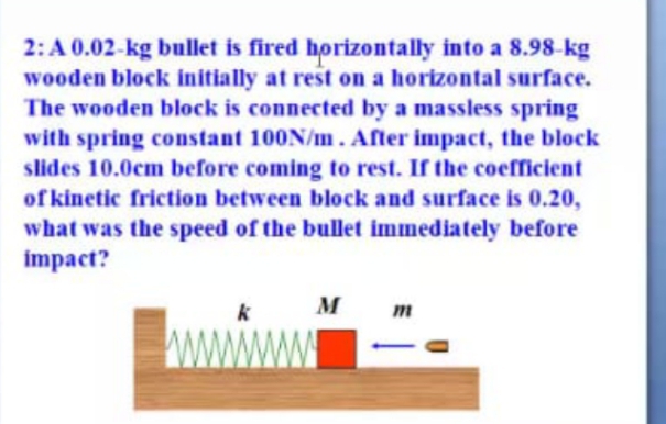 2: A 0.02-kg bullet is fired horizontally into a 8.98-kg
wooden block initially at rest on a horizontal surface.
The wooden block is connected by a massless spring
with spring constant 100N/m. After impact, the block
slides 10.0cm before coming to rest. If the coefficient
of kinetic friction between block and surface is 0.20,
what was the speed of the bullet immediately before
impact?
M
www
