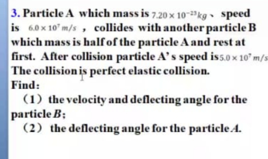 3. Particle A which mass is 7.20 x 10-kg Speed
is 6.0 x 10" m/s , collides with another particle B
which mass is half of the particle A and rest at
first. After collision particle A's speed is5.0 x 10" m/s
The collision is perfect elastic collision.
Find:
(1) the velocity and deflecting angle for the
particle B;
(2) the deflecting angle for the particle A.
