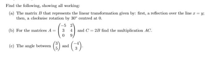 Find the following, showing all working:
(a) The matrix B that represents the linear transformation given by: first, a reflection over the line r = y;
then, a clockwise rotation by 30° centred at 0.
-5 2
(b) For the matrices A = 3
and C = 2B find the multiplication AC.
9
(c) The angle between
and
3
