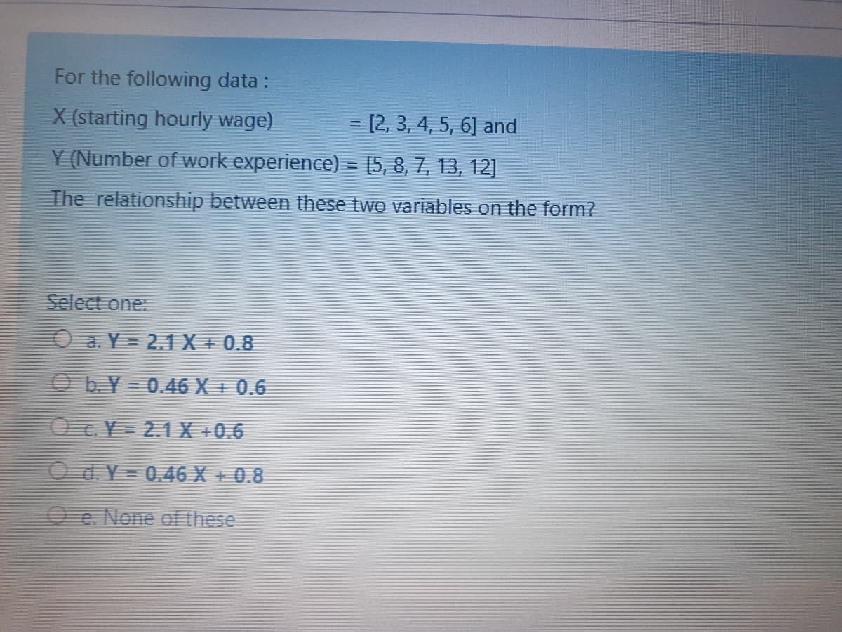 For the following data :
X (starting hourly wage)
= [2, 3,4, 5, 6] and
Y (Number of work experience) = [5, 8, 7, 13, 12]
The relationship between these two variables on the form?
Select one:
O a. Y = 2.1 X + 0.8
O b. Y = 0.46 X + 0.6
O C. Y = 2.1 X +0.6
O d. Y = 0.46 X + 0.8
O e. None of these
