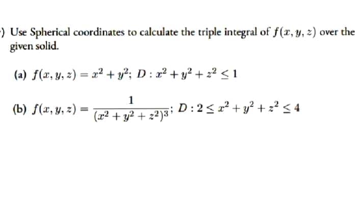 ) Use Spherical coordinates to calculate the triple integral of f(x, y, z) over the
given solid.
(a) f(x, y, z) = x² + y?; D: x² + y? + 22 < 1
1
(b) f(x, y, z)
%3D
(a2² + y2 + z²)3i D : 2< z² + y? + :² < 4
