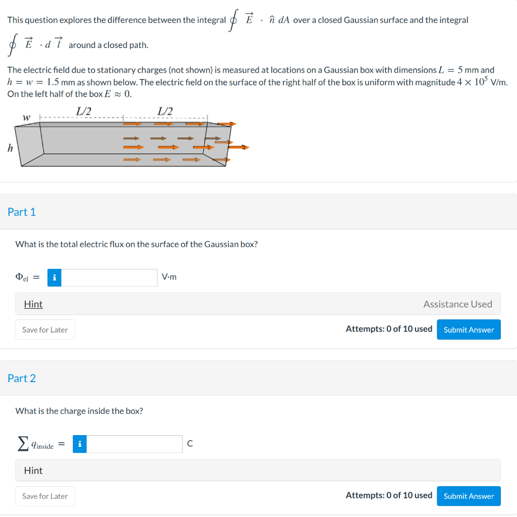 This question explores the difference between the integral
îî dA over a closed Gaussian surface and the integral
O É ·d i around a closed path.
The electric field due to stationary charges (not shown) is measured at locations on a Gaussian box with dimensions L = 5 mm and
h = w = 1.5 mm as shown below. The electric field on the surface of the right half of the box is uniform with magnitude 4 x 10° V/m.
On the left half of the box E 0.
L/2
L/2
Part 1
What is the total electric flux on the surface of the Gaussian box?
i
V-m
Hint
Assistance Used
Save for Later
Attempts: 0 of 10 used
Submit Answer
Part 2
What is the charge inside the box?
Σ
Tinside =
i
Hint
Save for Later
Attempts: 0 of 10 used
Submit Answer
