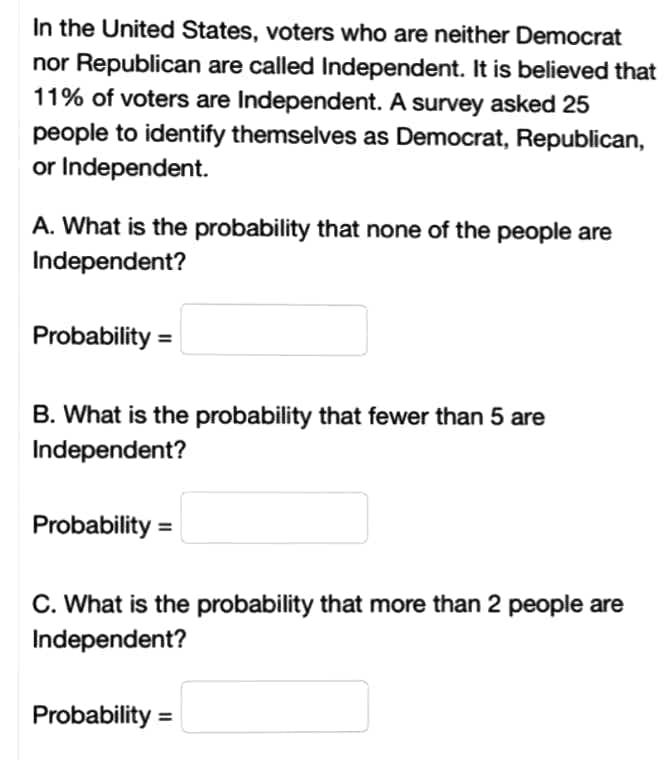 In the United States, voters who are neither Democrat
nor Republican are called Independent. It is believed that
11% of voters are Independent. A survey asked 25
people to identify themselves as Democrat, Republican,
or Independent.
A. What is the probability that none of the people are
Independent?
Probability =
B. What is the probability that fewer than 5 are
Independent?
Probability =
C. What is the probability that more than 2 people are
Independent?
Probability =
