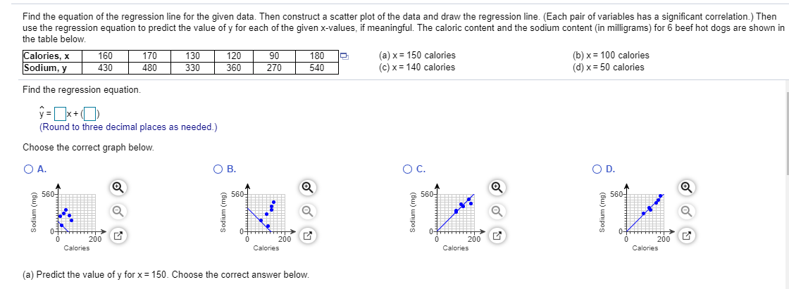 Find the equation of the regression line for the given data. Then construct a scatter plot of the data and draw the regression line. (Each pair of variables has a significant correlation.) Then
use the regression equation to predict the value of y for each of the given x-values, if meaningful. The caloric content and the sodium content (in milligrams) for 6 beef hot dogs are shown in
the table below.
Calories, x
Sodium, y
160
430
170
480
130
330
120
360
90
270
180
540
(a) x = 150 calories
(c) x = 140 calories
(b) x = 100 calories
(d) x = 50 calories
Find the regression equation.
(Round to three decimal places as needed.)
Choose the correct graph below.
O A.
OB.
OC.
OD.
Q
560-
5601
560-
560-
01 AH >
0-
200 E
Calories
200 C
200
200
Calories
Calories
Calories
(a) Predict the value of y for x = 150. Choose the correct answer below.

