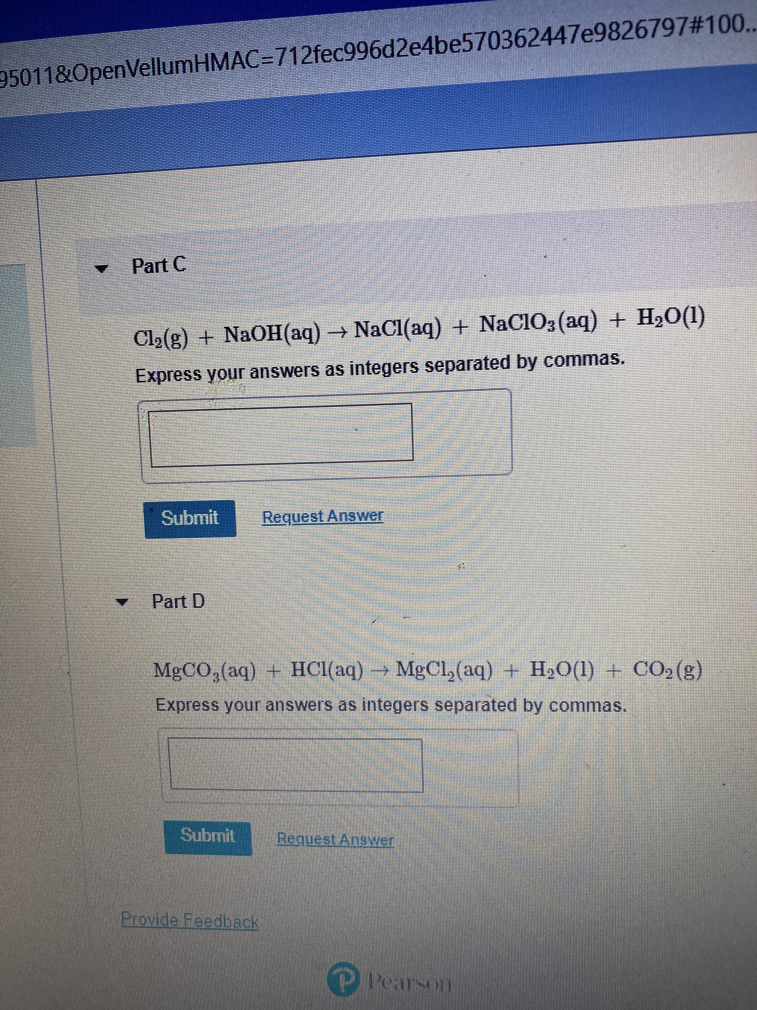 95011&OpenVellumHMAC=712fec996d2e4be570362447e9826797#100..
Part C
Cl₂(g) + NaOH(aq) → NaCl(aq) + NaClO3(aq) + H₂O(1)
Express your answers as integers separated by commas.
Submit
Request Answer
Part D
MgCO3(aq) + HCl(aq) → MgCl₂(aq) + H₂O(l) + CO₂(g)
Express your answers as integers separated by commas.
Submit
Request Answer
Provide Feedback
© Pearson