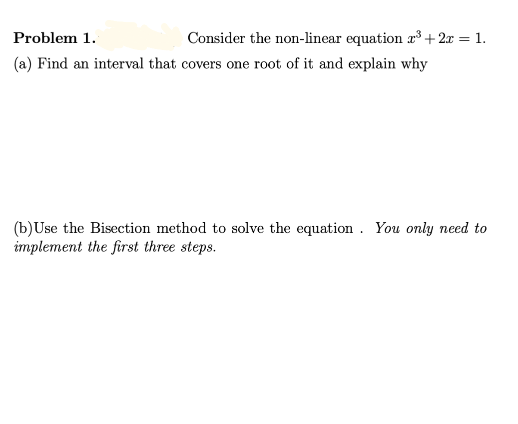 Problem 1.
Consider the non-linear equation x3 + 2x = 1.
(a) Find an interval that covers one root of it and explain why
(b)Use the Bisection method to solve the equation . You only need to
implement the first three steps.
