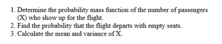 1. Determine the probability mass function of the number of passengers
(X) who show up for the flight.
2. Find the probability that the flight departs with empty seats.
3. Calculate the mean and variance of X.
