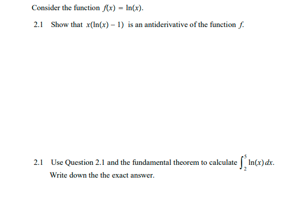 Consider the function (x) = In(x).
2.1 Show that x(ln(x) – 1) is an antiderivative of the function f.
2.1 Use Question 2.1 and the fundamental theorem to calculate In(x)dx.
Write down the the exact answer.

