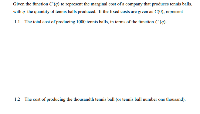 Given the function C'(q) to represent the marginal cost of a company that produces tennis balls,
with q the quantity of tennis balls produced. If the fixed costs are given as C(0), represent
1.1 The total cost of producing 1000 tennis balls, in terms of the function C'(q).
1.2 The cost of producing the thousandth tennis ball (or tennis ball number one thousand).
