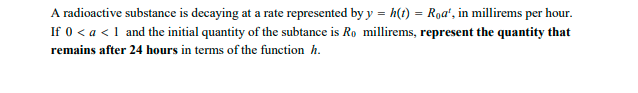 A radioactive substance is decaying at a rate represented by y = h(t) = Roa', in millirems per hour.
If 0 < a < 1 and the initial quantity of the subtance is Ro millirems, represent the quantity that
remains after 24 hours in terms of the function h.
