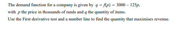 The demand function for a company is given by q = fAp) = 3000 – 125p,
with p the price in thousands of rands and q the quantity of items.
Use the First derivative test and a number line to find the quantity that maximises revenue.

