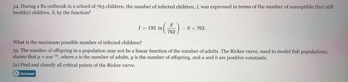 54. During a flu outbreak in a school of 763 children, the number of infected children, I, was expressed in terms of the number of susceptible (but still
healthy) children, S, by the function
S
I = 192 ln
- S+ 763.
762
What is the maximum possible number of infected children?
55. The number of offspring in a population may not be a linear function of the number of adults. The Ricker curve, used to model fish populations,
claims that y = axe-bx, where x is the number of adults, y is the number of offspring, and a and b are positive constants.
(a) Find and classify all critical points of the Ricker curve.
Answer
