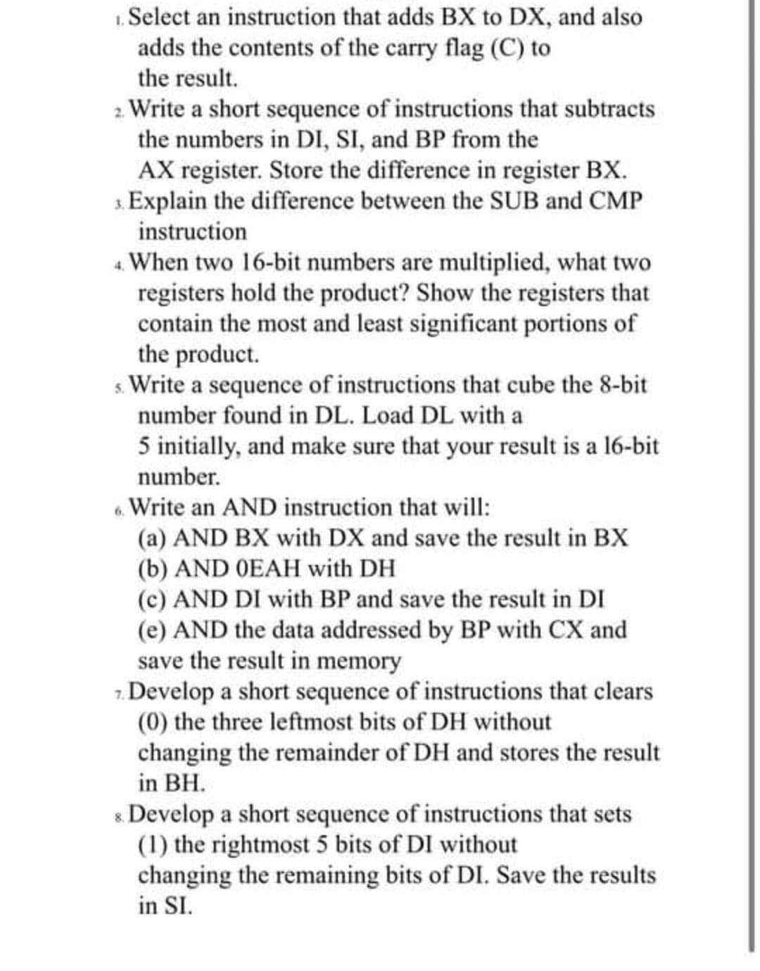 1. Select an instruction that adds BX to DX, and also
adds the contents of the carry flag (C) to
the result.
2 Write a short sequence of instructions that subtracts
the numbers in DI, SI, and BP from the
AX register. Store the difference in register BX.
3. Explain the difference between the SUB and CMP
instruction
4 When two 16-bit numbers are multiplied, what two
registers hold the product? Show the registers that
contain the most and least significant portions of
the product.
s. Write a sequence of instructions that cube the 8-bit
number found in DL. Load DL with a
5 initially, and make sure that your result is a 16-bit
number.
. Write an AND instruction that will:
(a) AND BX with DX and save the result in BX
(b) AND OEAH with DH
(c) AND DI with BP and save the result in DI
(e) AND the data addressed by BP with CX and
save the result in memory
7. Develop a short sequence of instructions that clears
(0) the three leftmost bits of DH without
changing the remainder of DH and stores the result
in BH.
8. Develop a short sequence of instructions that sets
(1) the rightmost 5 bits of DI without
changing the remaining bits of DI. Save the results
in SI.
