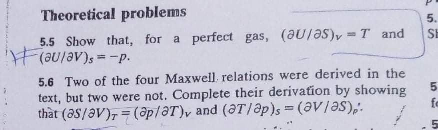 Theoretical problems
5.
5.5 Show that, for a perfect gas, (aU/ƏS)y = T and
HF(aulav)s=-p.
%3D
SE
%3D
5.6 Two of the four Maxwell. relations were derived in the
text, but two were not. Complete their derivation by showing
thất (aS/aV), = (@p/ƏT)y and (ƏT/@p)s = (aV/ƏS),'.
fe
%3D
5
