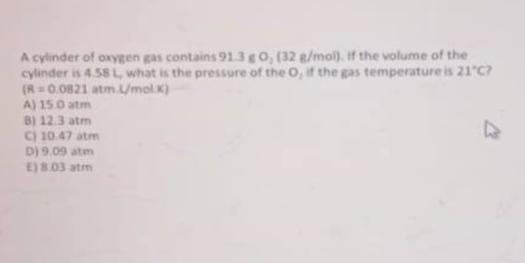 A cylinder of oxygen gas contains 91.3g 0, (32 g/mol). If the volume of the
cylinder is 4.58 L, what is the pressure of the O, if the gas temperature is 21 C?
(R= 0.0821 atm./mol.K)
A) 15.0 atm
B) 12.3 atm
C) 10.47 atm
D) 9.09 atm
E) 8.03 atm
