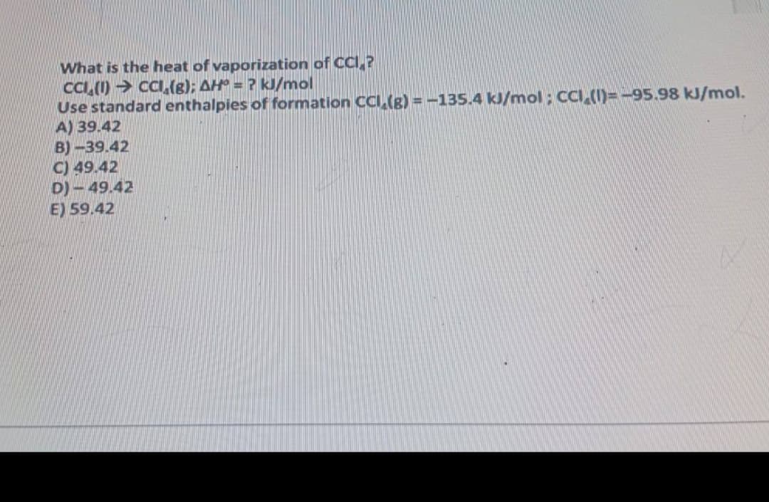What is the heat of vaporization of CCI,?
CCI, (1) → CI,(g); AH° = ? kJ/mol
Use standard enthalpies of formation CCI,(g) = -135.4 kJ/mol ; CCI,(1)=-95.98 kJ/mol.
A) 39.42
B) -39.42
C) 49.42
D) - 49.42
E) 59.42
