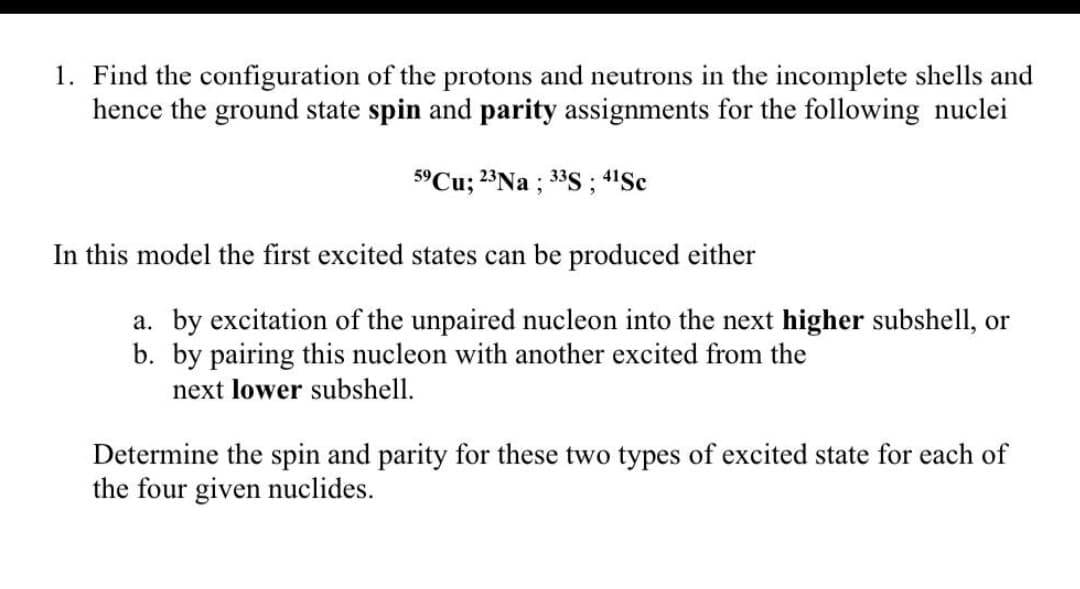 1. Find the configuration of the protons and neutrons in the incomplete shells and
hence the ground state spin and parity assignments for the following nuclei
5°Cu; 23Na ; 33S ; 4'Sc
In this model the first excited states can be produced either
a. by excitation of the unpaired nucleon into the next higher subshell, or
b. by pairing this nucleon with another excited from the
next lower subshell.
Determine the spin and parity for these two types of excited state for each of
the four given nuclides.
