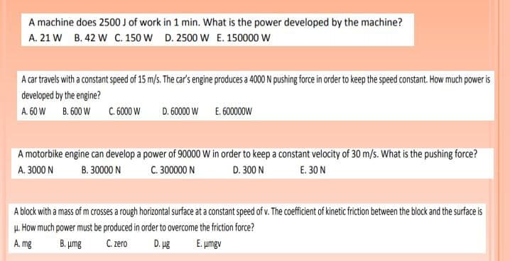 A machine does 2500 J of work in 1 min. What is the power developed by the machine?
A. 21 W B. 42 W C. 150 W D. 2500 W E. 150000 W
A car travels with a constant speed of 15 m/s. The car's engine produces a 4000 N pushing force in order to keep the speed constant. How much power is
developed by the engine?
A. 60 W B. 600 W
C. 6000 W
D. 60000 W E. 60000ow
A motorbike engine can develop a power of 90000 W in order to keep a constant velocity of 30 m/s. What is the pushing force?
A. 3000 N
B. 30000 N
C. 300000 N
D. 300 N
E. 30 N
A block with a mass of m crosses a rough horizontal surface at a constant speed of v. The coefficient of kinetic friction between the block and the surface is
u. How much power must be produced in order to overcome the friction force?
A. mg
B. umg
C. zero
D. ug
E. umgv
