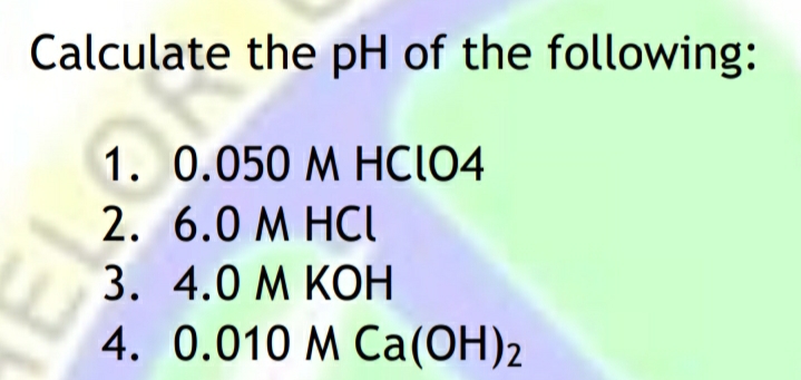 Calculate the pH of the following:
1. 0.050 M HCIO4
2. 6.0 M HCI
3. 4.0 M KOH
4. 0.010 M Ca(OH)2
