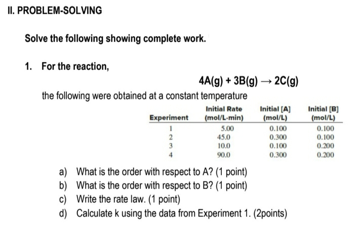 II. PROBLEM-SOLVING
Solve the following showing complete work.
1. For the reaction,
4A(g) + 3B(g) → 2C(g)
the following were obtained at a constant temperature
Initial [A]
(mol/L)
Initial (B]
(mol/L)
0.100
Initial Rate
Experiment
(mol/L-min)
5.00
0.100
2
45.0
0.300
0.100
3
10.0
0.100
0.200
4
90.0
0.300
0.200
a) What is the order with respect to A? (1 point)
b) What is the order with respect to B? (1 point)
c) Write the rate law. (1 point)
d) Calculate k using the data from Experiment 1. (2points)
