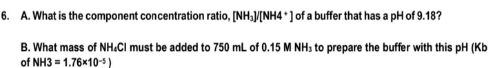 6. A. What is the component concentration ratio, [NH3/[NH4 *] of a buffer that has a pH of 9.18?
B. What mass of NH.CI must be added to 750 mL of 0.15 M NH3 to prepare the buffer with this pH (Kb
of NH3 = 1.76x10-5)

