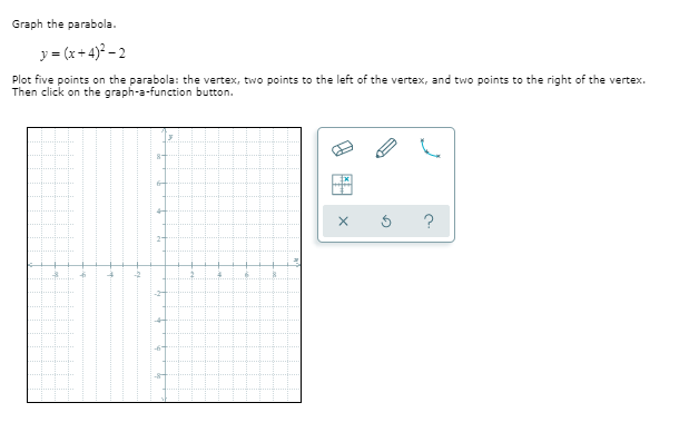 Graph the parabola.
y = (x+4)? – 2
Plot five points on the parabola: the vertex, two points to the left of the vertex, and two points to the right of the vertex.
Then click on the graph-a-function button.
fr
?
-6
