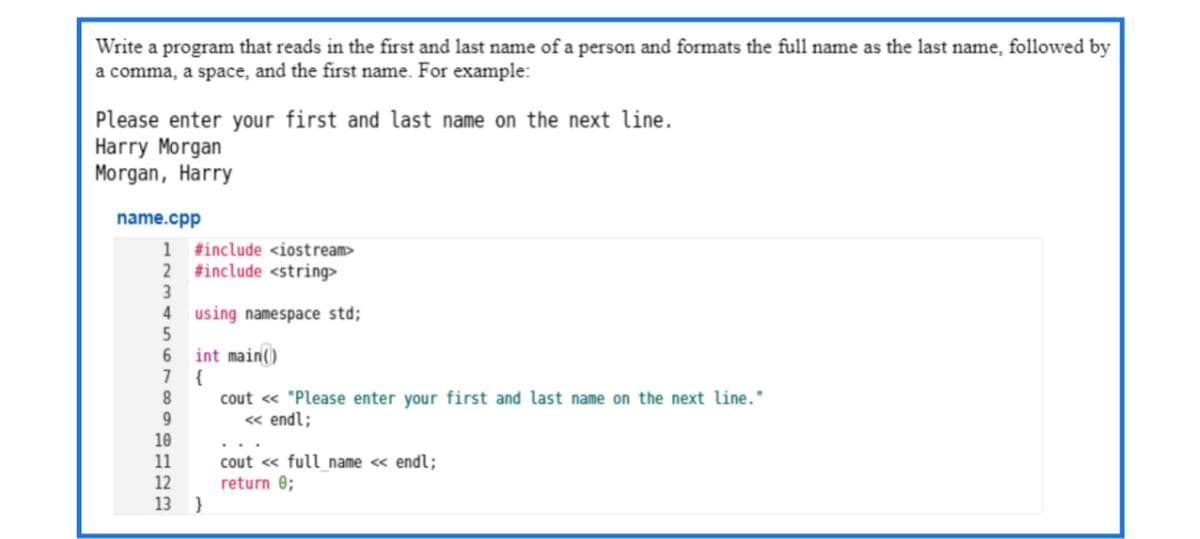 Write a program that reads in the first and last name of a person and formats the full name as the last name, followed by
a comma, a space, and the first name. For example:
Please enter your first and last name on the next line.
Harry Morgan
Morgan, Harry
name.cpp
1
#include <iostream>
2
#include <string>
4 using namespace std;
int main()
7
{
8.
cout « "Please enter your first and last name on the next line."
« endl;
10
cout <« full name <« endl;
return 0;
11
12
13 }
