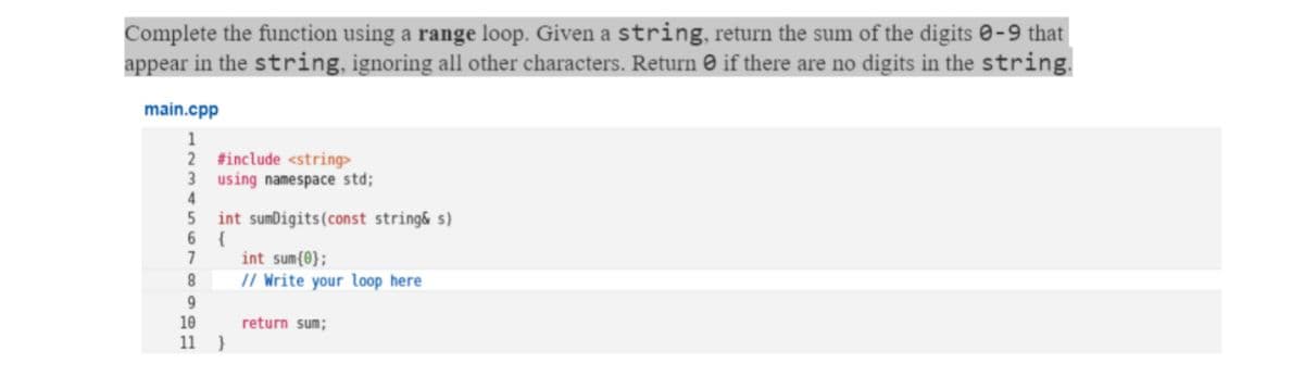 Complete the function using a range loop. Given a string, return the sum of the digits e-9 that|
appear in the string, ignoring all other characters. Return © if there are no digits in the string.
main.cpp
1
2 #include <string>
3 using namespace std;
4
int sumDigits(const string& s)
6 {
7
int sum{0};
// Write your loop here
8.
9
10
return sum;
11 }
