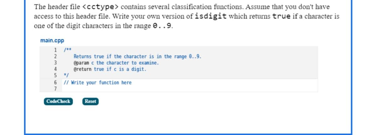 The header file <cctype> contains several classification functions. Assume that you don't have
access to this header file. Write your own version of isdigit which returns true if a character is
one of the digit characters in the range 0..9.
main.cpp
1
/**
Returns true if the character is in the range 0..9.
@param c the character to examine.
@return true if c is a digit.
2
3
4
5
*/
6 // Write your function here
7
CodeCheck
Reset
