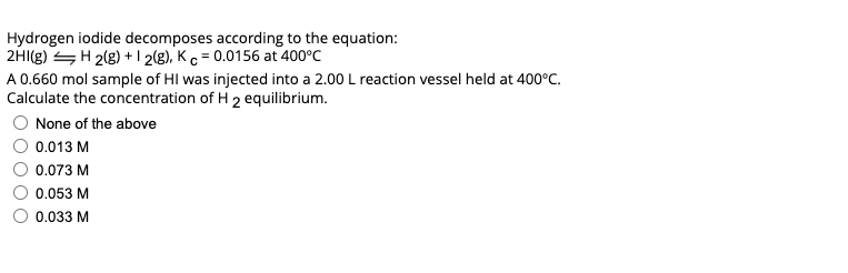 Hydrogen iodide decomposes according to the equation:
2HI(g) SH 2(g) + I 2(g), K c = 0.0156 at 400°C
A 0.660 mol sample of HI was injected into a 2.00 L reaction vessel held at 400°C.
Calculate the concentration of H 2 equlibrium.
None of the above
0.013 M
0.073 M
0.053 M
0.033 M
