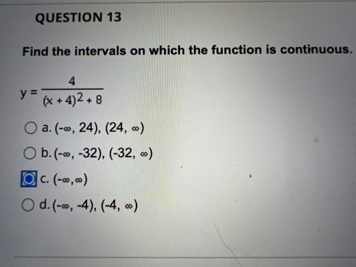QUESTION 13
Find the intervals on which the function is continuous.
4
y = (x+4)2+8
O a. (-∞, 24), (24, ∞)
O b. (-∞, -32), (-32, ∞)
c. (-∞0,00)
d. (-∞, -4), (-4, ∞)
