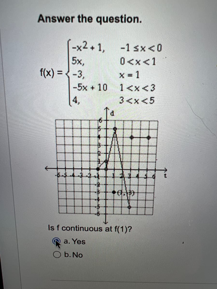 Answer the question.
(-x2+1, -1sx<0
5x,
0<x< 1
f(x) = -3,
x = 1
-5x + 10 1<x<3
4,
3<x<5
71.2
Is f continuous at f(1)?
a. Yes
b. No
EB