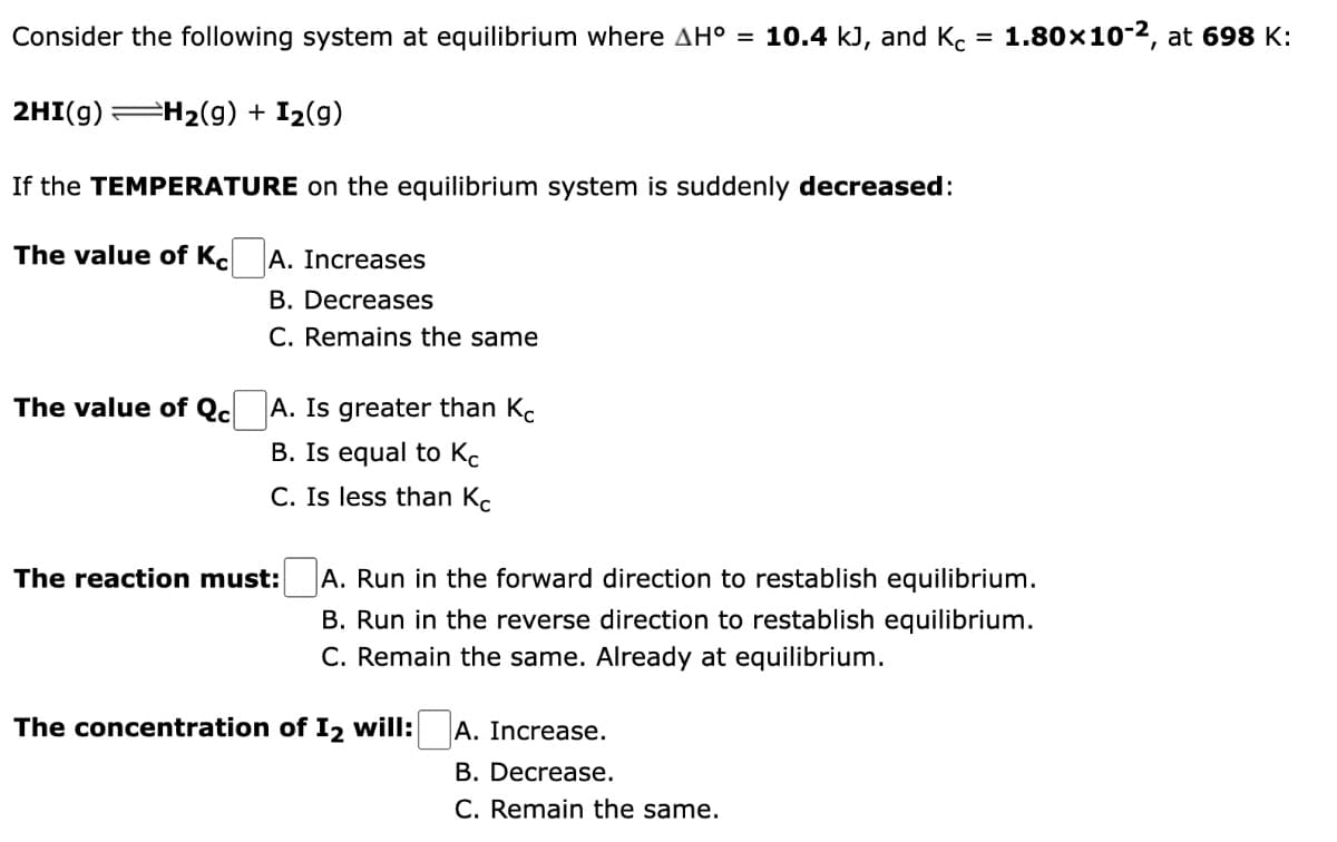 Consider the following system at equilibrium where AH° = 10.4 kJ, and Kc = 1.80×10-2, at 698 K:
2HI(g) =H₂(g) + I₂(9)
If the TEMPERATURE on the equilibrium system is suddenly decreased:
The value of Kc
A. Increases
B. Decreases
C. Remains the same
The value of Qc
A. Is greater than Kc
B. Is equal to Kc
C. Is less than Kc
The reaction must:
A. Run in the forward direction to restablish equilibrium.
B. Run in the reverse direction to restablish equilibrium.
C. Remain the same. Already at equilibrium.
The concentration of I2 will: A. Increase.
B. Decrease.
C. Remain the same.