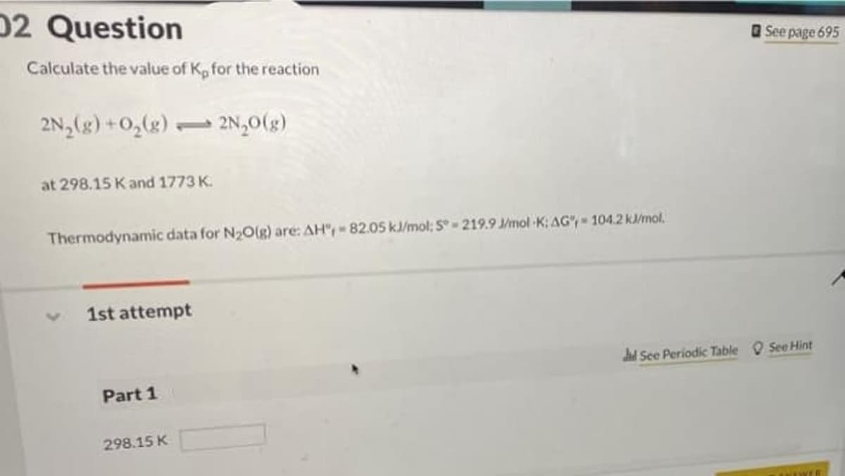 02 Question
Calculate the value of K, for the reaction
2N₂(g) + O₂(g) 2N₂O(g)
1
at 298.15 K and 1773 K.
Thermodynamic data for N₂O(g) are: AH", - 82.05 kJ/mol; S-219.9 J/mol K: AG-104.2 kJ/mol.
1st attempt
Part 1
298.15 K
See page 695
Jd See Periodic Table See Hint
ANAWER