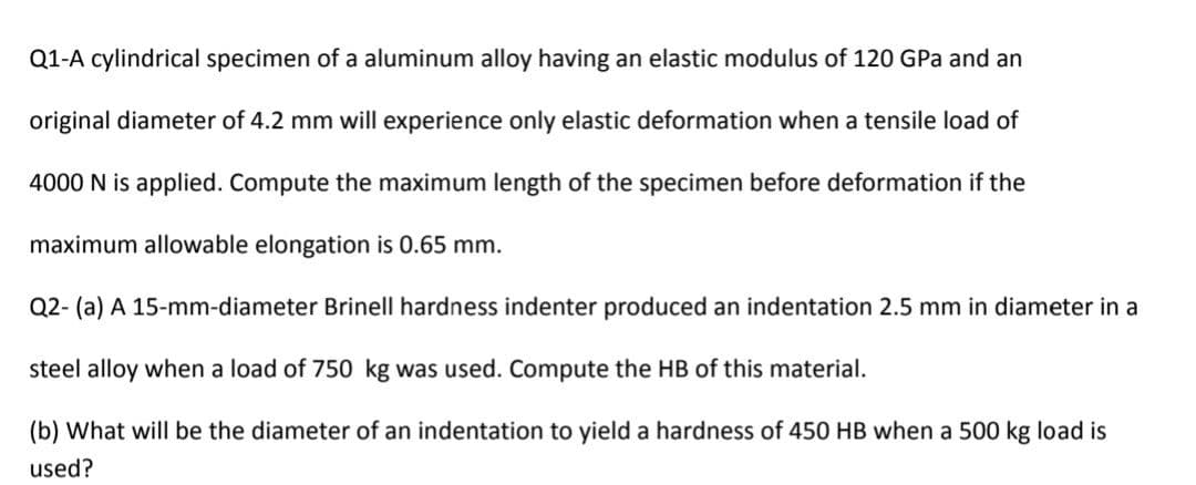 Q1-A cylindrical specimen of a aluminum alloy having an elastic modulus of 120 GPa and an
original diameter of 4.2 mm will experience only elastic deformation when a tensile load of
4000 N is applied. Compute the maximum length of the specimen before deformation if the
maximum allowable elongation is 0.65 mm.
Q2- (a) A 15-mm-diameter Brinell hardness indenter produced an indentation 2.5 mm in diameter in a
steel alloy when a load of 750 kg was used. Compute the HB of this material.
(b) What will be the diameter of an indentation to yield a hardness of 450 HB when a 500 kg load is
used?
