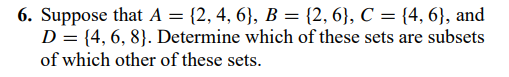 6. Suppose that A = {2, 4, 6}, B = {2, 6}, C = {4, 6}, and
D = {4, 6, 8}. Determine which of these sets are subsets
of which other of these sets.
