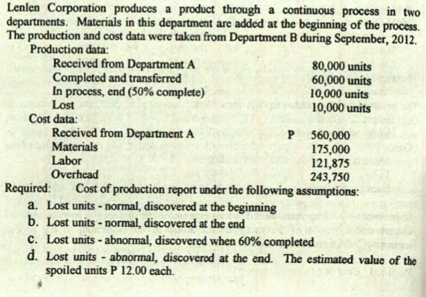 Lenlen Corporation produces a product through a continuous process in two
departments. Materials in this department are added at the beginning of the process.
The production and cost data were taken from Department B during September, 2012.
Production data:
Received from Department A
Completed and transferred
In process, end (50% complete)
Lost
80,000 units
60,000 units
10,000 units
10,000 units
Cost data:
Received from Department A
Materials
Labor
Overhead
Cost of production report under the following assumptions:
560,000
175,000
121,875
243,750
Required:
a. Lost units - normal, discovered at the beginning
b. Lost units - normal, discovered at the end
c. Lost units - abnormal, discovered when 60% completed
d. Lost units - abnormal, discovered at the end. The estimated value of the
spoiled units P 12.00 each.
