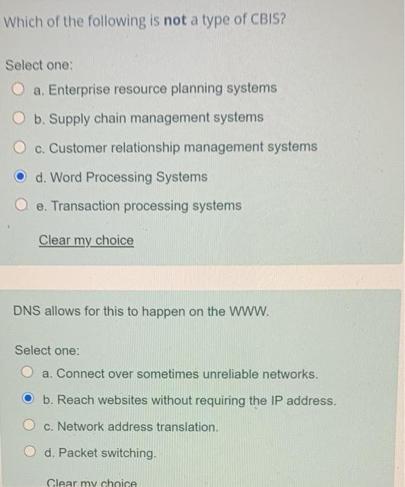 Which of the following is not a type of CBIS?
Select one:
O a. Enterprise resource planning systems
Ob. Supply chain management systems
O c. Customer relationship management systems
O d. Word Processing Systems
e. Transaction processing systems
Clear my choice
DNS allows for this to happen on the WWW.
Select one:
a. Connect over sometimes unreliable networks.
b. Reach websites without requiring the IP address.
c. Network address translation.
d. Packet switching.
Clear my choice
