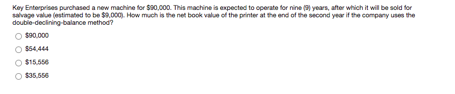 Key Enterprises purchased a new machine for $90,000. This machine is expected to operate for nine (9) years, after which it will be sold for
salvage value (estimated to be $9,000). How much is the net book value of the printer at the end of the second year if the company uses the
double-declining-balance method?
$90,000
$54,444
$15,556
$35,556
