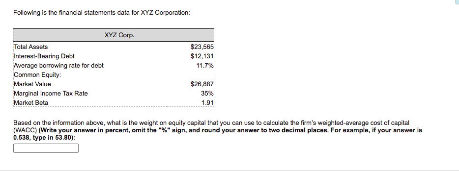 Following is the financial statements data for XYZ Corporation:
XYZ Corp.
Total Assets
$23,565
Interest-Bearing Debt
$12,131
Average borrowing rate for debt
Common Equity:
11.7%
Market Value
$26,887
Marginal Income Tax Rate
35%
Market Beta
1.91
Based on the information above, what is the weight on equity capital that you can use to calculate the firm's weighted-average cost of capital
(WACC) (Write your answer in percent, omit the "%" sign, and round your answer to two decimal places. For example, if your answer is
0.538, type in 53.80):
