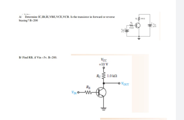 A Determine IC,IB,IE, VBE,VCE, VCB. Is the transistor in forward or reverse
biasing? B=200
1001
Vec
10 V
B/ Find RB, if Vin =5v. B=200.
Voc
+10 V
Rc 1.0 kn
VouT
R
VIN W
