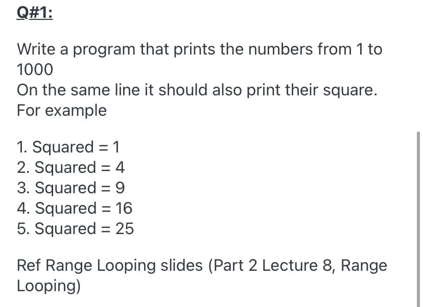 Q#1:
Write a program that prints the numbers from 1 to
1000
On the same line it should also print their square.
For example
1. Squared = 1
2. Squared = 4
3. Squared = 9
4. Squared = 16
5. Squared = 25
Ref Range Looping slides (Part 2 Lecture 8, Range
Looping)
