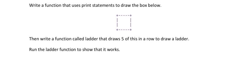 Write a function that uses print statements to draw the box below.
|
Then write a function called ladder that draws 5 of this in a row to draw a ladder.
Run the ladder function to show that it works.
